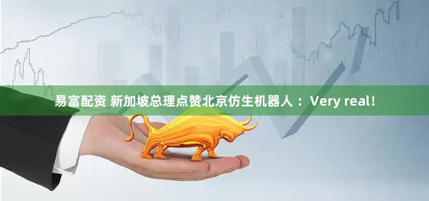 易富配资 新加坡总理点赞北京仿生机器人 ：Very real！