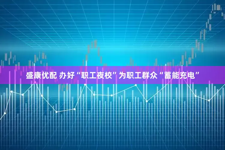 盛康优配 办好“职工夜校”为职工群众“蓄能充电”