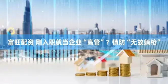 富旺配资 刚入职就当企业“高管”？慎防“无故躺枪”