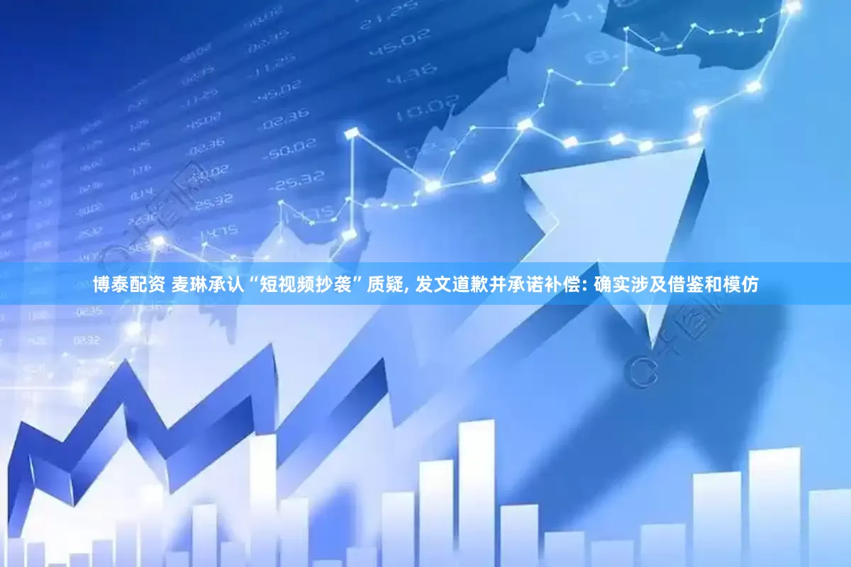 博泰配资 麦琳承认“短视频抄袭”质疑, 发文道歉并承诺补偿: 确实涉及借鉴和模仿