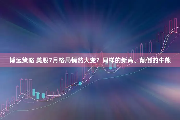 博远策略 美股7月格局悄然大变？同样的新高、颠倒的牛熊