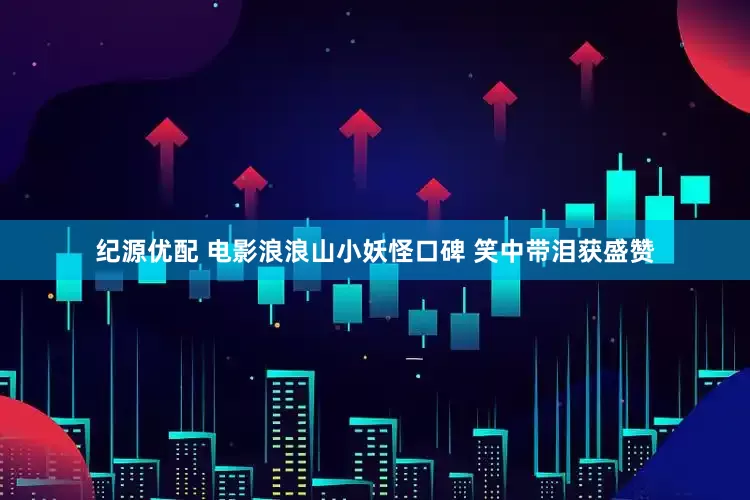 纪源优配 电影浪浪山小妖怪口碑 笑中带泪获盛赞