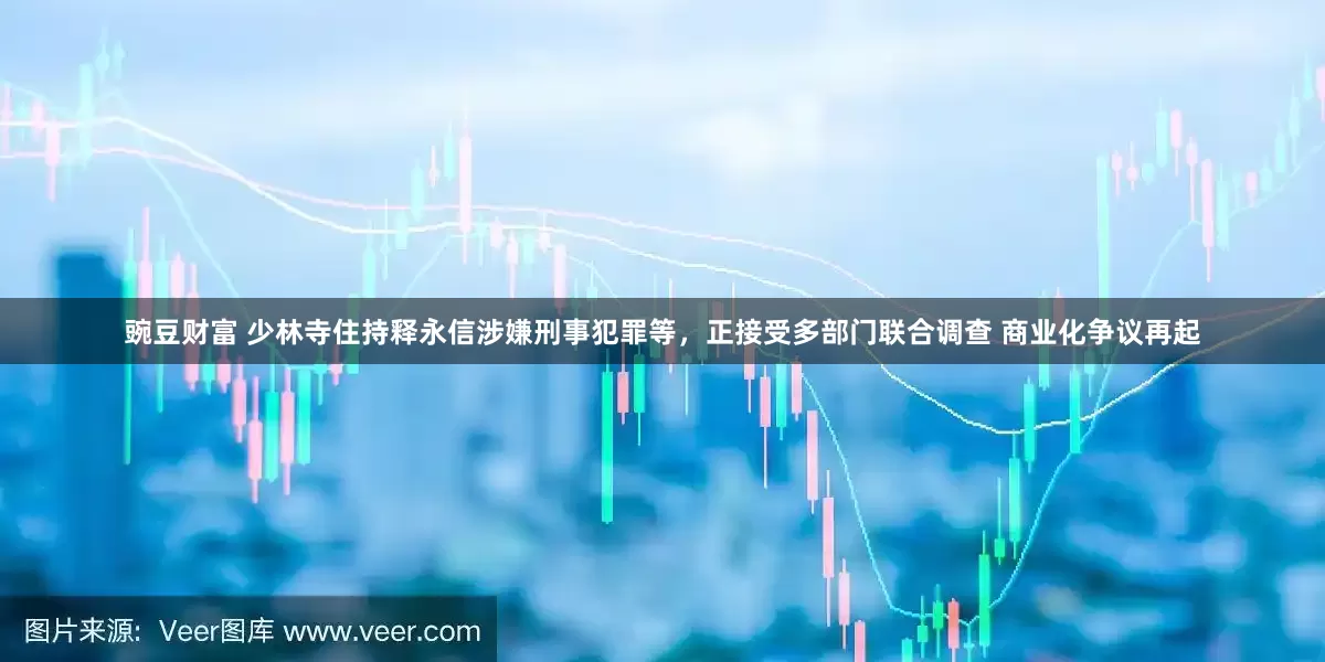 豌豆财富 少林寺住持释永信涉嫌刑事犯罪等，正接受多部门联合调查 商业化争议再起