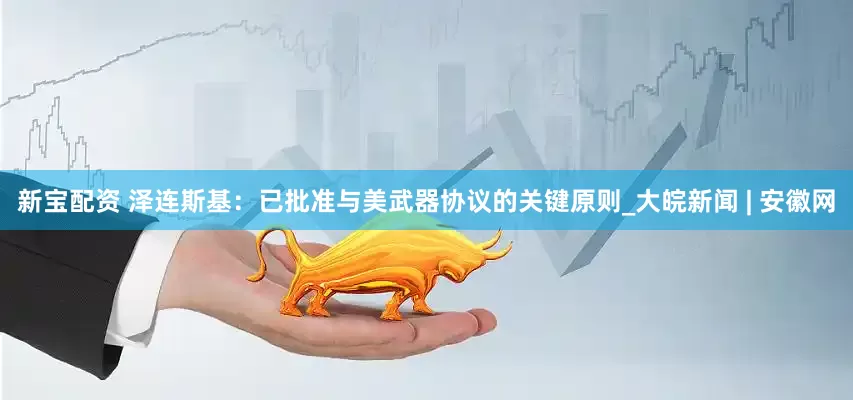 新宝配资 泽连斯基：已批准与美武器协议的关键原则_大皖新闻 | 安徽网