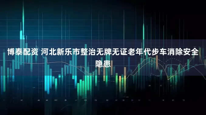 博泰配资 河北新乐市整治无牌无证老年代步车消除安全隐患