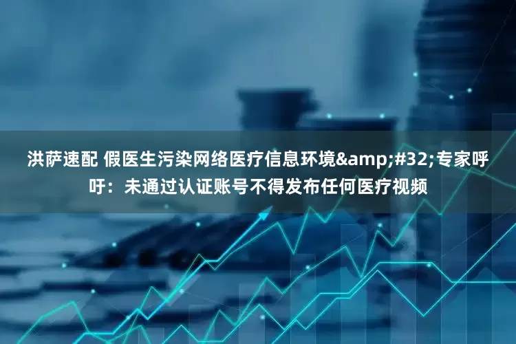 洪萨速配 假医生污染网络医疗信息环境&#32;专家呼吁：未通过认证账号不得发布任何医疗视频