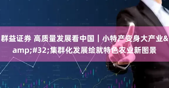 群益证券 高质量发展看中国｜小特产变身大产业&#32;集群化发展绘就特色农业新图景