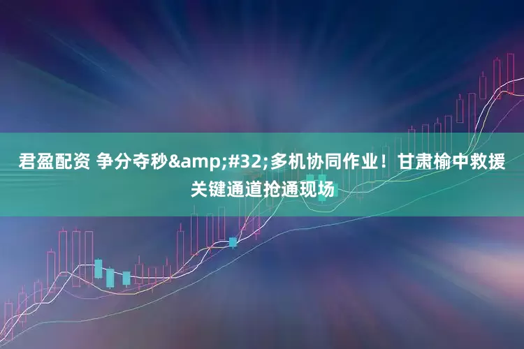 君盈配资 争分夺秒&#32;多机协同作业！甘肃榆中救援关键通道抢通现场