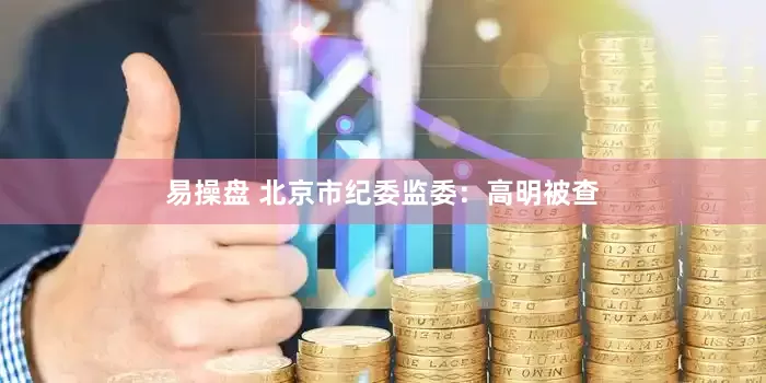 易操盘 北京市纪委监委：高明被查