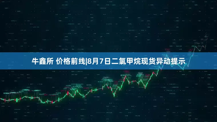牛鑫所 价格前线|8月7日二氯甲烷现货异动提示