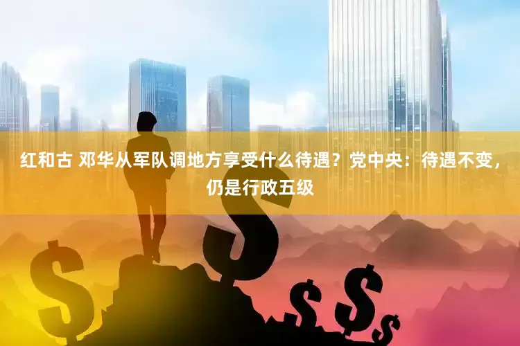 红和古 邓华从军队调地方享受什么待遇？党中央：待遇不变，仍是行政五级