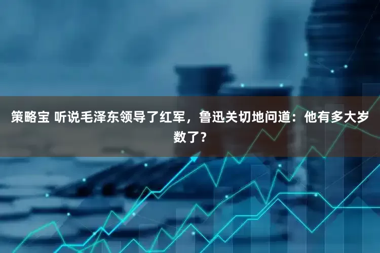 策略宝 听说毛泽东领导了红军，鲁迅关切地问道：他有多大岁数了？