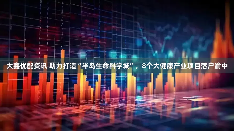 大鑫优配资讯 助力打造“半岛生命科学城”，8个大健康产业项目落户渝中