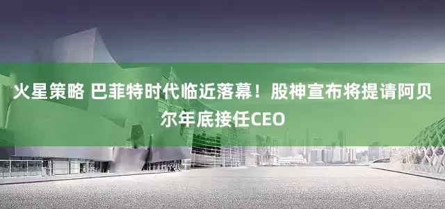 火星策略 巴菲特时代临近落幕！股神宣布将提请阿贝尔年底接任CEO