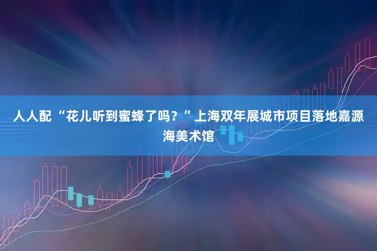 人人配 “花儿听到蜜蜂了吗？”上海双年展城市项目落地嘉源海美术馆
