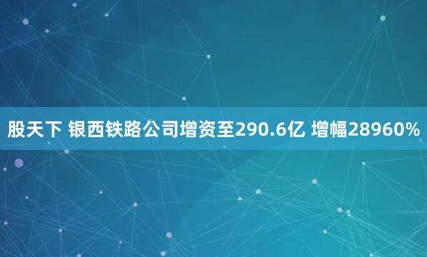 股天下 银西铁路公司增资至290.6亿 增幅28960%