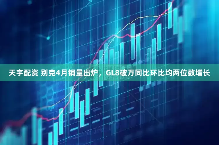 天宇配资 别克4月销量出炉，GL8破万同比环比均两位数增长