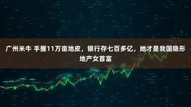 广州米牛 手握11万亩地皮，银行存七百多亿，她才是我国隐形地产女首富