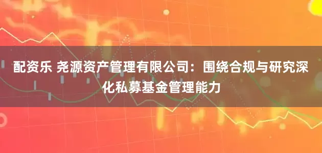 配资乐 尧源资产管理有限公司:围绕合规与研究深化私募基金管理能力