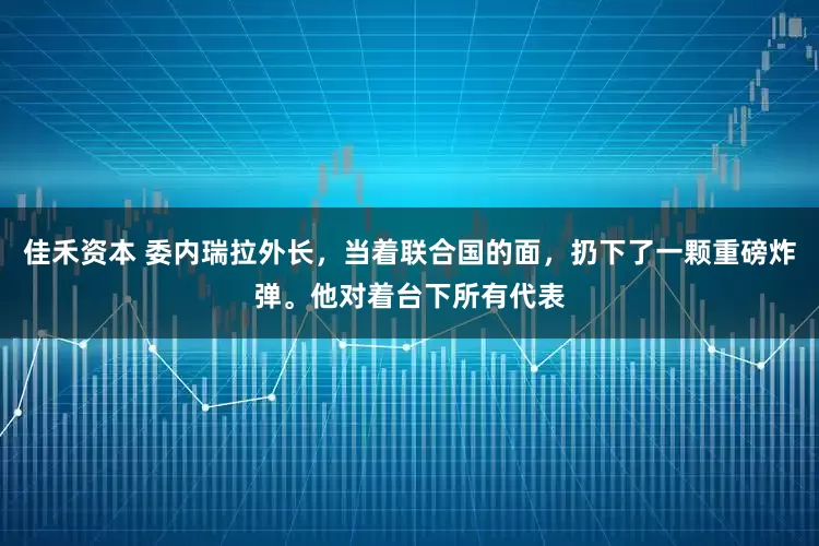 佳禾资本 委内瑞拉外长，当着联合国的面，扔下了一颗重磅炸弹。他对着台下所有代表