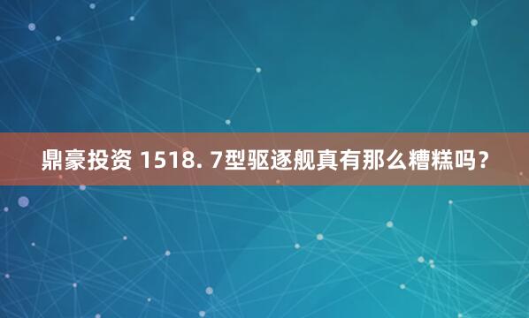 鼎豪投资 1518. 7型驱逐舰真有那么糟糕吗？